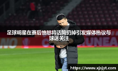 足球明星在赛后愤怒将话筒扔掉引发媒体热议与球迷关注